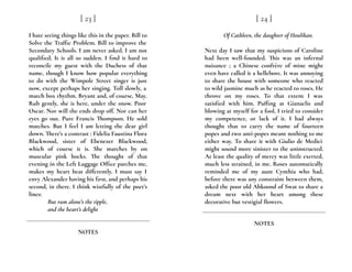 I hate seeing things like this in the paper. Bill to
Solve the Traffic Problem. Bill to improve the
Secondary Schools. I am never asked. I am not
qualified. It is all so sudden. I find it hard to
reconcile my guest with the Duchess of that
name, though I know how popular everything
to do with the Wimpole Street singer is just
now, except perhaps her singing. Toll slowly, a
match box rhythm. Bryant and, of course, May.
Rub gently, she is here, under the snow. Poor
Oscar. Nor will the ends drop off. Nor can her
eyes go out. Pure Francis Thompson. He sold
matches. But I feel I am letting the dear girl
down. There’s a contrast : Fidelia Faustina Flora
Blackwood, sister of Ebenezer Blackwood,
which of course it is. She marches by on
muscular pink hocks. The thought of that
evening in the Left Luggage Office parches me,
makes my heart beat differently. I must say I
envy Alexander having his first, and perhaps his
second, in there. I think wistfully of the poet’s
lines:
But rum alone’s the tipple,
and the heart’s delight
[ 23 ]
NOTES
Of Cathleen, the daughter of Houlihan.
Next day I saw that my suspicions of Caroline
had been well-founded. This was an infernal
nuisance ; a Chinese confrère of mine might
even have called it a hellebore. It was annoying
to share the house with someone who reacted
to wild jasmine much as he reacted to roses. He
throve on my roses. To that extent I was
satisfied with him. Puffing at Gianaclis and
blowing at myself for a fool, I tried to consider
my competence, or lack of it. I had always
thought that to carry the name of fourteen
popes and two anti-popes meant nothing to me
either way. To share it with Giulio de Medici
might sound more sinister to the uninstructed.
At least the quality of mercy was little exerted,
much less strained, in me. Roses automatically
reminded me of my aunt Cynthia who had,
before there was any constraint between them,
asked the poor old Ahkoond of Swat to share a
dream next with her heart among these
decorative but vestigial flowers.
[ 24 ]
NOTES
 