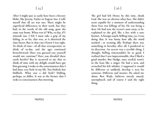 After I might just as easily have been a literary
bloke, like Jeremy Taylor or Eugene Sue. I told
myself that all art was one. There might be
superficial differences in their work, but they
had, in the words of the old song, gone the
same way home. When was it? Why, to-day, if I
mistook not. I felt I must take a grip of my
failing, in so far, that was, as it distorted the
time factor. But in that case I knew I was right.
To think of time---of all that retrospection, to
think of to-day, and the ages continued
henceforward. Have you guessed you yourself
would not continue? Have you dreaded these
earth beetles? But it occurred to me that to
think of time with my delight would have got
him guessing. I woke to the consciousness that I
had done very little in my life. Not Dolittle but
Didlittle. What was a did little? Didling,
perhaps, or didlet. It was at the former that I
woke to consciousness that morning.
[ 25 ]
NOTES
The girl had left Henry by this time, thank
God. She was an obvious whey-face. She didn’t
seem capable for a moment of understanding
those first two killings of his. He was being a
dear. He had sent the rector’s aunt away, as he
explained to the girl, like a bee with a sore
bonnet. A foreign touch. Killing time, yes. I was
doing that. It was funny how idly the mind
worked ; or seeming idly. Perhaps there was
something in heredity after all. I pondered to
its direction. An accent was a terrible thing, I
thought. Killing timewouldn’t be so good. I
realised that I was impressionable, that I liked a
good murder. But Hodge, once settled, wasn’t
in the least like a singer. He had a wen, and
scratched his left whisker. I supposed it would
be different to suddenly develop a wen for
someone. Different and messier. He asked me
about Ben Wade, hitherto merely mutely
unemployed, and of course I said the right
thing.
[ 26 ]
NOTES
 