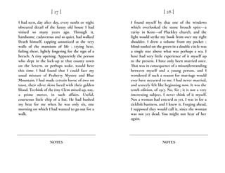 I had seen, day after day, every sunlit or night
obscured detail of the funny old house I had
visited so many years ago. Through it,
handsome, cadaverous and so quiet, had walked
Death himself, tapping unnoticed at the very
walls of the mansions of life ; trying here,
failing there, lightly fingering for the sign of a
breach. A tiny opening. Apparently the person
who slept in the lock-up at that county town
on the Severn, or perhaps woke, would hear
this time. I had found that I could face my
usual mixture of Peaberry Mysore and Blue
Mountain. I had made certain havoc of two on
toast, their silver skins laced with their golden
blood. To think of the tiny Clem mixed up, nay,
a prime mover, in such affairs. Useful,
courteous little chip of a bat. He had hushed
my brat for me when he was only six, one
morning on which I had wanted to go out for a
walk.
[ 27 ]
NOTES
I found myself by that one of the windows
which overlooked the stone broach spire---a
rarity in Kent---of Pluckley church, and the
light would strike my book from over my right
shoulder. I drew a volume from my pocket ;
blind-tooled on the green in a double circle was
a single star above what was perhaps a sea. I
have had very little experience of it myself up
to the present. I have only been married once.
That was in consequence of a misunderstanding
between myself and a young person, and I
wondered if such a reason for marriage would
ever have occurred to me. I had never married,
and scarcely felt like beginning now. It was the
tenth edition, of 1917. No, Sir ; it is not a very
interesting subject. I never think of it myself.
Not a woman had entered as yet. I was in for a
ticklish business, and I knew it. Forging ahead,
I supposed they would call it, since the woman
was not yet dead. You might not hear of her
again.
[ 28 ]
NOTES
 