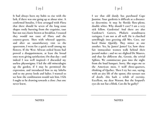 It had always been my habit to rise with the
lark, if there was one going up at about nine. A
confirmed botulist, I first arranged with Flora
that there should be seven of the long stout
shapes rosily bursting from the exquisite, taut
but not too elastic brown at breakfast. I trusted
they would not taste of Flora and the
country-green. Then with whetted appetite,
and after an unsatisfactory visit to the
spareroom, I went for a quick stroll among my
flowers. If the West African ordeal beans had
proved a disappointment, at least the broad
ones were giving satisfaction. On that day---and
indeed I was well inspired---I discarded my
useless physostigma. I led the old mineralogist
up the garden, if I may be permitted the
expression, and introduced him to my lobelia
and to my pretty lords and ladies. I wanted to
see how the combination would suit him. I felt
I ought to be drawing towards a close ; but one
never knew.
[ 29 ]
NOTES
I see that old dandy has purchased Cape
Jasmine. Your gardenia is difficult at a distance
to determine. It may be florida flore-pleno,
double white. Why should I care? I am a very
sick fellow. Gardenias! And there are also
Gardener’s Garters, Phalaris arundinacea
variegata. I am not at all well. He is clutched
unwillingly into greeting old Mrs. Cave, our
local Dame Quickly. They mince at one
another. Yes, by James! James? Lo, how these
fair immaculate women walk behind their
jocund maker ; and we see slighted De Mauves,
and that far different she, Gressie, the trivial
Sphinx. We commiserate pass into the night
from the loud banquet. Sorry. She urges me to
the American mess. I wolf three-quarters,
thinking of Quebec. Then I try her out, saying,
with an airy lift of the spoon, this savours not
of death, this hath a relish of eternity.
Excellent, my dear Watson. But the leopard’s
eyes do not bat a blink. Can she be guilty?
[ 30 ]
NOTES
 
