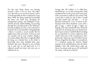 For this time being, Henry was drawing
towards a close. I was not sorry. The police
were after him in no uncertain manner, and it
seemed impossible for him to ultimately escape
them. While the flying squad had surrounded
the house, the locals were thronging the
underground passage, and Wellington Crisp,
with his assistant and his bulldog, was pouring
through the concealed panel in the bathroom.
Instead of adding one more to his crimson list,
he preferred to trust himself to a limping blimp
: almost, it seemed, a certain suicide. But he
might return. One never knew. At least my end
was reached, and in some comfort. Murders
were funny things. If he who so tragically killed
his King, ever reached here at all, which is
historically more than doubtful (alas, poor
Richard! Alas, poor Thomas!) it was certainly
not in such ease or such good time as I. I
collected myself and mine, and went out to
sniff the new air.
[ 35 ]
NOTES
Strange that old Calabar, as I called him,
should fail me ; yet on the morning after I had
introduced him to the person most concerned,
I felt certain that I could not rely on him. I felt
certain that I could not rely on him. I would
give him another day, and then. . . . It was
distinctly awkward in a way. At eleven in the
forenoon little Mavis Kitchener came with a
gift of eggs, a clutch of eggs, I might say,
looking at her determined little fists. Distinctly
awkward : for, knowing they were bound to be
bad, I spent an hour I could ill afford in finding
her an equivalent in wormy raspberries. How
could I marry her in the circumstances? Your
good uncle, whom you count the father of your
fortune, longed for this alliance. I remembered,
as I wandered among the abortive Bengal
attempts of the rhododendrons, that she whose
bidding I then did would always make up.
Henry was always made up too. He had buried
the corpse ; only the eyes showed.
[ 36 ]
NOTES
 