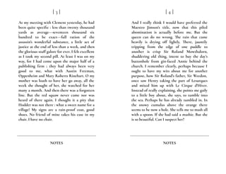 At my meeting with Clement yesterday, he had
been quite specific : less than twenty thousand
yards as average---seventeen thousand six
hundred to be exact---full ration of the
assassin’s wonderful substance, a little act of
justice at the end of less than a week, and then
the glorious stuff galore for ever. I felt excellent
as I took my second pill. At least I was on my
way, for I had come upon the major half of a
publishing firm ; they had always been very
good to me, what with Austin Freeman,
Oppenheim and Mary Roberts Rinehart. O my
mother was loath to have her go away, all the
week she thought of her, she watched for her
many a month. And then there was a forgotten
line. But the red squaw never came nor was
heard of there again. I thought it a pity that
Hodder was not there : what a sweet name for a
village! My signs are a rain-proof coat, good
shoes. No friend of mine takes his ease in my
chair. I have no chair.
[ 3 ]
NOTES
And I really think I would have preferred the
Maestro Jimson’s title, now that this piled
abomination is actually before me. But the
queen can do no wrong. The rain that came
heavily is drying off lightly. There, jauntily
tripping from the edge of one puddle to
another is crisp Sir Roland Mowthalorn,
shuddering old thing, intent to buy the day’s
buttonhole from gin-faced Annie behind the
church. I remember clearly, perhaps because I
ought to have my wits about me for another
purpose, how Sir Roland’s father, Sir Weedon,
once saw Henry taking the part of Lesurques
and mixed him up with Le Cirque d’Hiver.
Instead of really explaining, she points me gaily
to a little boy about, she says, to tumble into
the sea. Perhaps he has already tumbled in. In
the snowy cumulus above the orange there
seems to be now a hole. She tells me to mash all
with a spoon. If she had said a mashie. But she
is so beautiful. Can I suspect her?
[ 4 ]
NOTES
 
