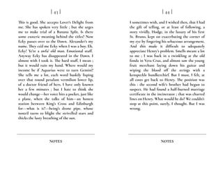 This is good. She accepts Lover’s Delight from
me. She has spoken very little ; but she urges
me to make trial of a Banana Split. Is there
some esoteric meaning behind the titles? Now
Ecky passes over to the Dawn. Alexander’s my
name. They ca’d me Ecky when I was a boy. Eh,
Ecky! Ye’re a awfu’ old man. Emotional stuff.
Anyway Ecky has disappeared in the Dawn. I
almost wish I took it. The hard stuff, I mean ;
but it would ruin my hand. Where would my
income be if Aquarius were to turn Gemini?
She tells me a lot, each word huskily lisping
over that round petulant vermilion lower lip,
of a doctor friend of hers. I have only known
her a few minutes ; but I hate to think she
would change---her voice hits a pocket, just like
a plane, when she talks of him---an honest
station between King’s Cross and Edinburgh
for---what is it?---being’s drone pipe, whose
nostril turns to blight the strivelled stars and
thicks the lusty breathing of the sun.
[ 43 ]
NOTES
I sometimes wish, and I wished then, that I had
the gift of telling, or at least of following, a
story vividly. Hodge, in the luxury of his first
St. Bruno, kept on exacerbating the corner of
my eye by fingering his sebaceous arrangement.
And this made it difficult to adequately
appreciate Henry’s problem. Smells meant a lot
to me ; I was back in a twinkling at the old
fonda in Vera Cruz, and almost saw the young
fruit merchant laying down his guitar and
wiping the blood off the strings with a
kenspeckle handkerchief. But I must, I felt, at
all costs get back to Henry. The position was
this : the second wife’s brother had begun to
suspect. He had found a half-burned marriage
certificate in the incinerator ; that was charred
lines on Henry. What would he do? We couldn’t
stop at this point, surely, I thought. But I was
wrong.
[ 44 ]
NOTES
 