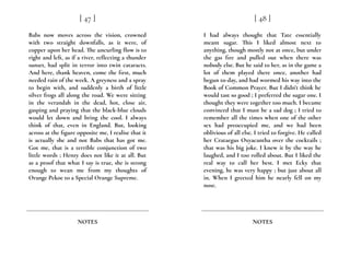 Babs now moves across the vision, crowned
with two straight downfalls, as it were, of
copper upon her head. The uncurling flow is to
right and left, as if a river, reflecting a thunder
sunset, had split in terror into twin cataracts.
And here, thank heaven, come the first, much
needed rain of the week. A greyness and a spray
to begin with, and suddenly a birth of little
silver frogs all along the road. We were sitting
in the verandah in the dead, hot, close air,
gasping and praying that the black-blue clouds
would let down and bring the cool. I always
think of that, even in England. But, looking
across at the figure opposite me, I realise that it
is actually she and not Babs that has got me.
Got me, that is a terrible conjunction of two
little words ; Henry does not like it at all. But
as a proof that what I say is true, she is strong
enough to wean me from my thoughts of
Orange Pekoe to a Special Orange Supreme.
[ 47 ]
NOTES
I had always thought that Tate essentially
meant sugar. This I liked almost next to
anything, though mostly not at once, but under
the gas fire and pulled out when there was
nobody else. But he said to her, as in the game a
lot of them played there once, another had
begun to-day, and had wormed his way into the
Book of Common Prayer. But I didn’t think he
would tast so good ; I preferred the sugar one. I
thought they were together too much. I became
convinced that I must be a sad dog ; I tried to
remember all the times when one of the other
sex had preoccupied me, and we had been
oblivious of all else. I tried to forgive. He called
her Crataegus Oxyacantha over the cocktails ;
that was his big joke. I knew it by the way he
laughed, and I too rolled about. But I liked the
real way to call her best. I met Ecky that
evening, he was very happy ; but just about all
in. When I greeted him he nearly fell on my
nose.
[ 48 ]
NOTES
 
