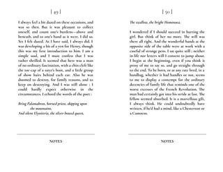 I always feel a bit dazed on these occasions, and
was so then. But it was pleasant to collect
oneself, and count one’s burdens---above and
beneath, and to one’s hand as it were. I did so.
Yet I felt dazed. As I have said, I always did. I
was developing a bit of a yen for Henry, though
this was my first introduction to him. I am a
simple soul, and I must confess that I was
rather thrilled. It seemed that here was a man
of no ordinary fascination, with a chin cleft like
the toe-cap of a satyr’s boot, and a little group
of show hairs behind each ear. Also he was
doomed to destroy, for family reasons, and to
keep on destroying. And I was still alone ; I
could hardly expect otherwise in the
circumstances. I echoed the words of the poet :
Bring Palamabron, horned priest, skipping upon
the mountains,
And silent Elynittria, the silver-bowed queen,
[ 49 ]
NOTES
The swallow, the bright Homonoea.
I wondered if I should succeed in hurting the
girl. But think of her no more. The will was
there all right. And the wonderful hands at the
opposite side of the table were at work with a
caseful of strange pens. I sat quite still ; neither
in life nor letters will I consent to jump about.
I begin at the beginning, even if you think it
prosy of me to say so, and go straight through
to the end. To be born, or at any rate bred, in a
handbag, whether it had handles or not, seems
to me to display a contempt for the ordinary
decencies of family life that reminds one of the
worst excesses of the French Revolution. The
man had certainly got into his stride at last. The
fellow seemed absorbed. It is a marvellous gift,
I always think. He could undoubtedly have
written, if he’d had a mind, like a Chesterton or
a Camoens.
[ 50 ]
NOTES
 