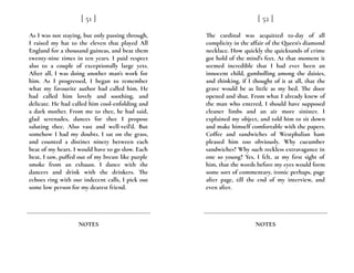 As I was not staying, but only passing through,
I raised my hat to the eleven that played All
England for a thousand guineas, and beat them
twenty-nine times in ten years. I paid respect
also to a couple of exceptionally large yets.
After all, I was doing another man’s work for
him. As I progressed, I began to remember
what my favourite author had called him. He
had called him lovely and soothing, and
delicate. He had called him cool-enfolding and
a dark mother. From me to thee, he had said,
glad serenades, dances for thee I propose
saluting thee. Also vast and well-veil’d. But
somehow I had my doubts. I sat on the grass,
and counted a distinct ninety between each
beat of my heart. I would have to go slow. Each
beat, I saw, puffed out of my breast like purple
smoke from an exhaust. I dance with the
dancers and drink with the drinkers. The
echoes ring with our indecent calls, I pick out
some low person for my dearest friend.
[ 51 ]
NOTES
The cardinal was acquitted to-day of all
complicity in the affair of the Queen’s diamond
necklace. How quickly the quicksands of crime
got hold of the mind’s feet. At that moment it
seemed incredible that I had ever been an
innocent child, gambolling among the daisies,
and thinking, if I thought of it at all, that the
grave would be as little as my bed. The door
opened and shut. From what I already knew of
the man who entered, I should have supposed
cleaner limbs and an air more sinister. I
explained my object, and told him to sit down
and make himself comfortable with the papers.
Coffee and sandwiches of Westphalian ham
pleased him too obviously. Why cucumber
sandwiches? Why such reckless extravagance in
one so young? Yes, I felt, at my first sight of
him, that the words before my eyes would form
some sort of commentary, ironic perhaps, page
after page, till the end of my interview, and
even after.
[ 52 ]
NOTES
 