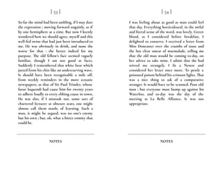 So far the mind had been ambling, if I may dare
the expression ; moving forward ungainly, as if
by one hemisphere at a time. But now I keenly
wondered how we should agree, myself and this
well-fed swine that had just been introduced to
me. He was obviously in drink, and none the
worse for that : the better indeed for my
purpose. The old fellow’s face seemed vaguely
familiar, though I am not good at faces.
Suddenly I remembered that white bear which
jutted from his chin like an undercurving wave.
It should have been recognisable a mile off,
from weekly reminders in the more ecstatic
newspapers, as that of Sir Paul Trinder, whose
furor loquendi had cause him for twenty years
to adhere loudly to every ebbing cause in town.
He was also, if I mistook not, some sort of
chartered lecturer at obscure seats, one might
almost call them stools, of learning. Such a
man, it might be argued, was no one’s enemy
but his own ; but, oh, what a bitter enmity that
could be.
[ 53 ]
NOTES
I was feeling about as good as man could feel
that day. Everything horticultural, in the awful
and literal sense of the word, was lovely. Green
blood, as I considered before breakfast, I
delighted to conserve. I received a letter from
Miss Doncaster over the crumbs of toast and
the last clear smear of marmalade, telling me
that the old man would be coming to-day, on
her advice to take mine. I admit that she had
stirred me strangely. I lit a Nestor and
considered her letter once more. To pestle a
poisoned poison behind his crimson lights. That
was a nice thing to ask of a comparative
stranger. It would have to be scanned. Poor old
man ; but everyone must bump up against his
Waterloo, and to-day was the day of the
meeting at La Belle Alliance. It was not
appropriate.
[ 54 ]
NOTES
 