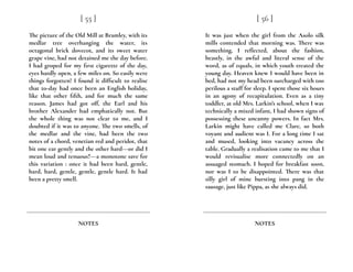 The picture of the Old Mill at Bramley, with its
medlar tree overhanging the water, its
octagonal brick dovecot, and its sweet water
grape vine, had not detained me the day before.
I had groped for my first cigarette of the day,
eyes hardly open, a few miles on. So easily were
things forgotten! I found it difficult to realise
that to-day had once been an English holiday,
like that other fifth, and for much the same
reason. James had got off, the Earl and his
brother Alexander had emphatically not. But
the whole thing was not clear to me, and I
doubted if it was to anyone. The two smells, of
the medlar and the vine, had been the two
notes of a chord, venetian red and peridot, that
bit one ear gently and the other hard---or did I
mean loud and tenuous?---a monotone save for
this variation : once it had been hard, gentle,
hard, hard, gentle, gentle, gentle hard. It had
been a pretty smell.
[ 55 ]
NOTES
It was just when the girl from the Asolo silk
mills contended that morning was. There was
something, I reflected, about the fashion,
beastly, in the awful and literal sense of the
word, as of equals, in which youth treated the
young day. Heaven knew I would have been in
bed, had not my head been surcharged with too
perilous a stuff for sleep. I spent those six hours
in an agony of recapitulation. Even as a tiny
toddler, at old Mrs. Larkin’s school, when I was
technically a mixed infant, I had shown signs of
possessing these uncanny powers. In fact Mrs.
Larkin might have called me Clare, so both
voyant and audient was I. For a long time I sat
and mused, looking into vacancy across the
table. Gradually a realisation came to me that I
would revisualise more connectedly on an
assuaged stomach. I hoped for breakfast soon,
nor was I to be disappointed. There was that
silly girl of mine bursting into pang in the
sausage, just like Pippa, as she always did.
[ 56 ]
NOTES
 