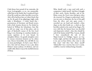 I had always been proud of my namesake, the
Great Lexicographer, as we, not unnaturally,
called him in the family. But I wondered if part
of my life would not rather horribly reverse his.
After all he had been born at Colney Hatch. But
no, for the goal of my pilgrimage might easily
make it Broadmoor ; I rather hated that :
portmanteau of Dartmoor and Broad arrows,
with a little insanity thrown in. No, locked in,
locked in! William the Schoolman---how like
an old war song!---was of that place, and, in
spite of Rysbrach’s statues of the first Lord
King, it was charming. Le couchant dardait ses
rayons suprêmes et le vent berçait les
nénuphars blêmes ; les grands nénuphars entre
les roseaux tristement luisaient sur les calmes
eaux. Doctor Invincibilis, dear old Bill, he was
no mean psychologist ; he had a razor. There I
saw a hen and two sheep. It was a pity about
Dickens’ insane jealousy of chickens, and one
could really almost weep at his morbid mistrust
of sheep.
[ 61 ]
NOTES
What should such a man need with such a
companion, I asked myself. And then I thought
of Jim’s uncle, Darius Brockley, and of the
flimsy excuse the Vicar’s niece had given when
she returned. Yes, I began to understand. And I
was not sorry to dissociate the last of the gold
from the silver, and wait upon events. I
stretched out my hand and touched a dime
shape on the chair beside me ; a sleek cat that
horribly exulted at the touch of my fingers. We
were told that the human heart was deceitful
and desperately wicked ; what then should be
said of the human mind? Why, I meant, should
I have remembered the tale of the
Major-General in Trafalgar Square on Guy
Fawkes night, and how the dead man had told
it me, just an hour before...they came to take
him away? And then how about myself?
Admittedly I was a warrior, but even I, surely,
could be a warrior without being a bounder.
[ 62 ]
NOTES
 