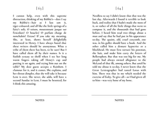 I cannot help, even with this supreme
distraction, thinking of my Babbie’s---dare I say
my Babbie’s---hair as I last saw it,
tiger-coloured, and all like the little springs of a
fairy’s sofa. O toison, moutonnant jusque sur
l’encolure! O boucles! O parfum charge de
nonchaloir! Extase! If you take my meaning.
She, at least, shows herself delightfully
interested in Henry. I have always hated that
these writers should be anonymous. What a
tribe of them there has been, to be sure! But I
have called them all by their names. Is it a
foolish ecstasy to thrill when I see her long
warm fingers taking off Henry’s cap and
putting it on again, and trying him out on the
table? My dear guest accepts a Rainbow. I
clamour for it, and it comes. She explains, and
her throat dimples, that she will take it because
Lent is over. She never, she adds, will have a
second Sundae in Lent. I must be besotted, for
I think this amusing.
[ 63 ]
NOTES
Needless to say I didn’t know that that was the
last day. Afterwards I found it terrible to look
back, and realise that I hadn’t made the most of
it, or rather of all the little things that went to
compose it, and the thousands that had gone
before. I heard him read two things about a
man and say that he had put in his appearance
to-day. The quaint, old, cruel coxcomb, one
was, in his gullet should have a hook. And the
other called him a demure hypocrite or a
blockhead. He must first torture his postman,
the bait, and make him carry the letters of
Bellerophon. But that was too big for me. My
people had always owned allegiance to the
McLeod of that ilk, among others. But until he
told me about it to-day, I never knew that the
Great Lexicographer had tasted Lotus with
him. There was that in me which needed the
exercise of fealty. To give all---as I had given all
to him---was very bone of my bone.
[ 64 ]
NOTES
 