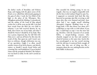 the darker works of Beardsley and Felicien
Rops, and ringing with the gloat curses of the
Head, as we called him, lubriciously gasping in
the grip of ether. I took the first blink of the
light at the place of the Whympers. Mrs.
Allingham painted the fishshop, I remembered,
and the author of the Land of Mist played
cricket for it till he went up the hill. I too had
been struck from the float for ever held in
solution, I too had received identity by my
body, that I knew was of my body, and what I
should be I knew I should be of my body. That
was a pretty important day, for old Chris left
Palos on it ; and you all know by this time the
result of that. But upon my soul I wasn’t sure
how to celebrate, though celebration was one
of my specialties. Ought I to allow myself
another ration of my herb of grace, and sheerly
rejoice, or should I merely weep? Helen and
crooning? Poe and Prohibition? Canvas-backed
clams and the prejudicial Menkin? The balance
was too hard to strike. In the end I carried on
as usual.
[ 67 ]
NOTES
Out cascaded the darling young. It was no
tragedy ; that was, no tragedy comparable with
the fire here in the Latham Chapel in 1906. Yet,
I supposed, to wantonly look back like that
buttered no parsnips. Just like reverting to old
tunes after they were damned and dead : how
often had I not caught myself whistling
Alexander’s Ragtime Wedding Feast in my
frugal bath. I felt that Henry was about all I
could hope to cope with, or with whom, if you
like, I could hope to cope. I was the more fed
up, therefore, with the incursion of an untidy
fellow, a myopic-looking creature, who
clumsily stepped on my foot and touched a
chord of memory at the same time. Surely this
has eavesdropped at my last crucial meeting
with the old man. It mattered little enough, of
course. But that sort of thing was like a
mosquito about the ears, making Kreisler on his
little fiddle. It distracted.
[ 68 ]
NOTES
 