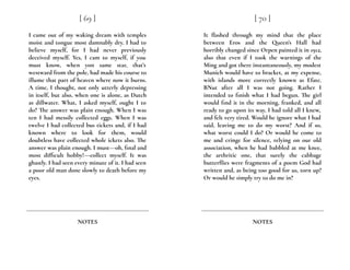 I came out of my waking dream with temples
moist and tongue most damnably dry. I had to
believe myself, for I had never previously
deceived myself. Yes, I cam to myself, if you
must know, when yon same star, that’s
westward from the pole, had made his course to
illume that part of heaven where now it burns.
A time, I thought, not only utterly depressing
in itself, but also, when one is alone, as Dutch
as dillwater. What, I asked myself, ought I to
do? The answer was plain enough. When I was
ten I had messily collected eggs. When I was
twelve I had collected bus tickets and, if I had
known where to look for them, would
doubtless have collected whole ickets also. The
answer was plain enough. I must---oh, final and
most difficult hobby!---collect myself. It was
ghastly. I had seen every minute of it. I had seen
a poor old man done slowly to death before my
eyes.
[ 69 ]
NOTES
It flashed through my mind that the place
between Eros and the Queen’s Hall had
horribly changed since Orpen painted it in 1912,
also that even if I took the warnings of the
Ming and got there instantaneously, my modest
Munich would have to bracket, at my expense,
with islands more correctly known as Efate.
BNut after all I was not going. Rather I
intended to finish what I had begun. The girl
would find it in the morning, franked, and all
ready to go upon its way. I had told all I knew,
and felt very tired. Would he ignore what I had
said, leaving me to do my worst? And if so,
what worst could I do? Or would he come to
me and cringe for silence, relying on our old
association, when he had babbled at me knee,
the arthritic one, that surely the cabbage
butterflies were fragments of a poem God had
written and, as being too good for us, torn up?
Or would he simply try to do me in?
[ 70 ]
NOTES
 