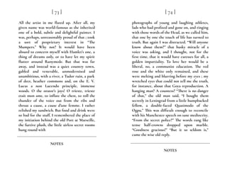 All the artist in me flared up. After all, my
given name was world-famous as the inherited
one of a bold, subtle and delightful painter. I
was, perhaps, unreasonably proud of that ; took
a sort of proprietary interest in “The
Mumpers.” Why not? It would have been
absurd to concern myself with Hamlet’s one, a
thing of dreams only, or to have let my spirit
flutter around Runymede. But that was far
away, and instead was a quiet country town,
gabled and venerable, unmodernised and
unambitious, with a river, a Tudor ruin, a park
of deer, heather commons and, on the E. V.
Lucas a non Lucendo principle, immense
woods. O the orator’s joys! O trieste, trieste
etait mon ame, to inflate the chest, to roll the
thunder of the voice out from the ribs and
throat a cause, a cause d’une femme. I rather
relished my sandwich. But food and drink were
so bad for the stuff. I remembered the place of
my initiation behind the old Port at Marseille,
the furtive plush, the little airless secret rooms
hung round with
[ 73 ]
NOTES
photographs of young and laughing athletes,
lads who had profited and gone on, and ringing
with those words of the Head, as we called him,
that one by one the touch of life has turned to
truth. But again I was distracted. “Will anyone
know about them?” that husky miracle of a
voice was asking, and I thought, not for the
first time, that it would have caresses for all, a
golden impartiality. To love her would be a
liberal, no, a communist education. The red
rose and the white only remained, and these
were melting and blurring before my eyes ; my
wretched eyes that could not tell me the truth,
for instance, about that Goya reproduction. A
hanging man? A countess? “There is no danger
of that,” the old man said, “I bought them
secretly in Leningrad from a little humpbacked
fellow, a double-faced Quasimodo of the
Ogpu.” This was difficult enough to reconcile
with his Manchester speech on sane mediocrity.
“From the secret police?” The words rang like
tense half-crowns dropped upon marble.
“Goodness gracious!” “But it so seldom is,”
came the wise old reply.
[ 74 ]
NOTES
 