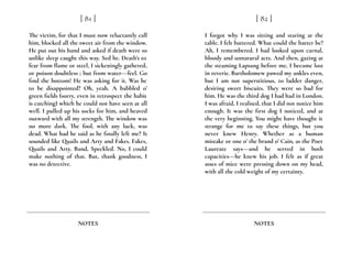 The victim, for that I must now reluctantly call
him, blocked all the sweet air from the window.
He put out his hand and asked if death were so
unlike sleep caught this way. Sed he. Death’s to
fear from flame or steel, I sickeningly gathered,
or poison doubtless ; but from water---feel. Go
find the bottom! He was asking for it. Was he
to be disappointed? Oh, yeah. A babbled o’
green fields (sorry, even in retrospect the habit
is catching) which he could not have seen at all
well. I pulled up his socks for him, and heaved
outward with all my strength. The window was
no more dark. The fool, with any luck, was
dead. What had he said as he finally left me? It
sounded like Quails and Arty and Fakes. Fakes,
Quails and Arty. Band, Speckled. No, I could
make nothing of that. But, thank goodness, I
was no detective.
[ 81 ]
NOTES
I forgot why I was sitting and staring at the
table. I felt battered. What could the batter be?
Ah, I remembered. I had looked upon carnal,
bloody and unnatural acts. And then, gazing at
the steaming Lapsang before me, I became lost
in reverie. Bartholomew pawed my ankles even,
but I am not superstitious, to ladder danger,
desiring sweet biscuits. They were so bad for
him. He was the third dog I had had in London.
I was afraid, I realised, that I did not notice him
enough. It was the first dog I noticed, and at
the very beginning. You might have thought it
strange for me to say these things, but you
never knew Henry. Whether as a human
mistake or one o’ the brand o’ Cain, as the Poet
Laureate says---and he served in both
capacities---he knew his job. I felt as if great
asses of mice were pressing down on my head,
with all the cold weight of my certainty.
[ 82 ]
NOTES
 
