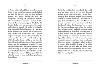 A flower-seller, fed ruddily, it seemed, on hope,
broke in and would have made a round of all of
us. But she hurried away perforce without
gaining her point, leaving me with an
inexpensive memory of countryside flowers.
Our own and other countries : ironic daffodils,
irises of the stream, young pert bluebells, the
foreign hedge-rose and carnation. No gaudy
melon flower, indeed. Oh, to be in England ;
how unquotable he had become. For I was, was
I not? I must learn Spanish one of these days,
only for that slow sweet name’s sake. I paused
to pass my tongue over the dew distilled by the
red rose, the sole survivor, and made a sign
which brought Henry cat-like to me over the
floor. Here the old man dropped some metallic
object and his companion retrieved it with
daughterly swiftness. The hoarse newsboys with
their shouting of the late night final, as of
accomplished mal de mer, disturbed me a little.
Would there be any news? She enquired faintly
what he meant by that stuff about good news
from Ghent.
[ 83 ]
NOTES
I wish she would tell me more. I wish she would
give me some hint as to why the deceased
wished us to know each other. Sitting here,
stung by those wild gold waspish eyes, I wonder
terribly. I wonder dreadfully. I do think it is a
pity. Auroral imbibitious have set Alistair on
young uncertain feet once more, and he’s
handsomely taken the Dagenham bus en route
for the converted oast-house where his mother
lives. I hope it won’t backslide. Barbara passes
from right to left, dear child. Her one-piece is
yellow jasmine, and she spurns the concrete
and especially the abstract with those bronze
legs of hers. The tawny curls of her are springes
to catch woodcocks, and more than woodcocks.
She waves a towel capriciously, take it or leave
it, at me. What would I do now, if the other
leaned across and said what the blind sailor
said? But wiseacres contend that it was Kismet.
Off went his arm to-day. Yes, what would I feel
like? She is delightful.
[ 84 ]
NOTES
 