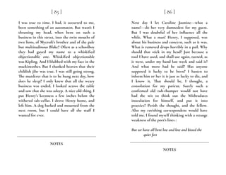 I was true to time. I had, it occurred to me,
been something of an automaton. But wasn’t I
thrusting my head, when bent on such a
business in this street, into the twin mouths of
two lions, of Mycroft’s brother and of the pale
but multitudinous Blake? Often as a schoolboy
they had guyed my name to a whiskified
objectionable one. Whiskified objectionable
was Kipling. And I blubbed with my face in the
mackintoshes. But I thanked heaven that their
childish jibe was true. I was still going strong.
The murderer that is to be hung next day, how
does he sleep? I only knew that all the weary
business was ended. I looked across the table
and saw that she was asleep. A nice old thing. I
put Henry’s keenness a few inches below the
withered salt-cellar. I drove Henry home, and
left him. A dog barked and mourned from the
next room, but I could have all the stuff I
wanted for ever.
[ 85 ]
NOTES
Next day I let Caroline Jasmine---what a
name!---do her very damnedest for my guest.
But I was doubtful of her influence all the
while. What a man! Henry, I supposed, was
about his business and concern, such as it was.
What is removed drops horribly in a pail. Why
should that stick in my head? Just because a
tool I have used, and shall use again, turned, as
it were, under my hand last week and said it?
And what more had he said? Has anyone
supposed it lucky to be born? I hasten to
inform him or her it is just as lucky to die, and
I know it. That should be, I thought, a
consolation for my patient. Surely such a
confirmed old tub-thumper would not have
had the wit to think out the Mithradates
inoculation for himself, and put it into
practice? Perish the thought, and the fellow.
Also my ravishing correspondent would have
told me. I found myself thinking with a strange
weakness of the poet’s lines :
But we have all bent low and low and kissed the
quiet feet
[ 86 ]
NOTES
 