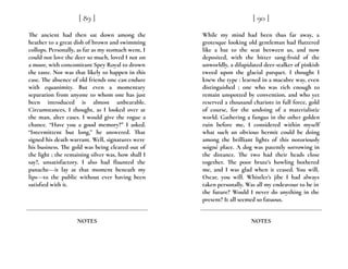 The ancient had then sat down among the
heather to a great dish of brown and swimming
collops. Personally, as far as my stomach went, I
could not love the deer so much, loved I not on
a moor, with concomitant Spey Royal to drown
the taste. Nor was that likely to happen in this
case. The absence of old friends one can endure
with equanimity. But even a momentary
separation from anyone to whom one has just
been introduced is almost unbearable.
Circumstances, I thought, as I looked over at
the man, alter cases. I would give the rogue a
chance. “Have you a good memory?” I asked.
“Intermittent but long,” he answered. That
signed his death warrant. Well, signatures were
his business. The gold was being cleared out of
the light ; the remaining silver was, how shall I
say?, unsatisfactory. I also had flaunted the
panache---it lay at that moment beneath my
lips---to the public without ever having been
satisfied with it.
[ 89 ]
NOTES
While my mind had been thus far away, a
grotesque looking old gentleman had fluttered
like a bat to the seat between us, and now
deposited, with the bitter sang-froid of the
unworldly, a dilapidated deer-stalker of pinkish
tweed upon the glacial parquet. I thought I
knew the type : learned in a macabre way, even
distinguished ; one who was rich enough to
remain unspotted by convention, and who yet
reserved a thousand chariots in full force, gold
of course, for the undoing of a materialistic
world. Gathering a fungus in the other golden
ruin before me, I considered within myself
what such an obvious hermit could be doing
among the brilliant lights of this notoriously
soigné place. A dog was patently sorrowing in
the distance. The two had their heads close
together. The poor brute’s howling bothered
me, and I was glad when it ceased. You will,
Oscar, you will. Whistler’s jibe I had always
taken personally. Was all my endeavour to be in
the future? Would I never do anything in the
present? It all seemed so fatuous.
[ 90 ]
NOTES
 