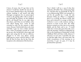 I knew, of course, that if I got there in five
minutes I would have double the time for my
by no means suburban hops at the Café Royal,
without insulting it and myself with John
Montagu’s arrangement for an uninterrupted
session at the gaming table. I felt so much at
one with Holy Mr. Herbert. Or Mr. Haddock
did he call himself? But he was right about
these hours, and if that was not holiness, what
was? Meed kissing laces, surely he had
convulsed us with. For the moment it didn’t
matter. Because I had decided what to do. Leda
and Hebe, I gave my swan a drink, and then
drew a sheet of notepaper towards me. I took
up my pen, after having laid it down again and
again, and, seeing that the ink was sufficient,
plunged in. In clear terse phrase, utterly
neglecting my contact with his infancy, I told
him all, hour by hour, day by day, from the
inception to the culmination of the horrid act.
[ 95 ]
NOTES
Now I think I will try a cup of what they
insolently call Golden Tips, a find young Tippy
Tea. And then they say specifically No Tips. It
is very disheartening. While I am waiting for it,
and for the possible her, I study the only
literature before me. What is a Loganberry
Kiss? Is it at all like the Plover’s Lunch, that
hurts and is desired? It is strange to think that
Catharine is even at this moment turning a
Somerset in front of the altar. The whole
business reminds me of the time we lay outside
Jifjaffa, and the Padre said to me : “I would
rather have written that poem than take castor
oil in the morning.” I had been reading him my
Ode on the Intimations of Immorality in Early
Childhood. Well, well. How vividly, whenever I
adventure on stew now, I remember the stew
we had that night. How it all comes back. The
whole circumstances of this meeting are so
mysterious. It gars me grue, if I may be
permitted the expression.
[ 96 ]
NOTES
 