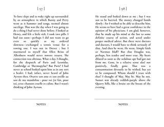To have slept and to wake right up surrounded
by an atmosphere in which Bunny and Perry
went at it hammer and tongs, seemed almost
sacrilege. That was the day when I was going to
do a thing I had never done before. I looked at
Henry, and felt a little sick. I took two pills. I
had too soon---perhaps I did not want to go
even so quickly as my ordered
slowness---exchanged a tennis venue for a
rowing one. I was not in Dorset ; but I
murmured to myself that Ellen Brine of
Allenburn would never mwore return. The
connection was obvious. What a day, I thought,
for the despatch of Paris and Leonidas.
Cambridge or Thermopylae? But Paris? I had
never at school looked upon him as in any sort
a healer. I had, infact, never heard of John
Ayrton then. Oeuvre ton ame et ton oreille au
son de ma mandoline : pour toi j’ai fait, pour
toi, cette chanson cruelle et caline. But I wasn’t
thinking of John Ayrton.
[ 97 ]
NOTES
He stood and looked down at me ; but I was
not to be hurried. The money changed hands
slowly ; for I wished to be able to describe him.
He seems to have had a great confidence in the
opinion of his physicians. I am glad, however,
that he made up his mind at the last to some
definite course of action, and acted under
proper medical advice. But there were doctors
and doctors, I would have to think seriously of
that. And then he went. He went. Simple faith
or Norman bluff? But that Douglas was,
perhaps, less tender and more true. My heart
dilated as soon as the sedulous ape had got out
from me. Gone, in a relative sense alas! not
positively, finally gone. That was a
consummation devoutly to be wished, but yet
to be compassed. Whom should I trust with
that? I thought of May. May be. May be not.
Sunset was already reddish-purple above the
Quarry hills, like a bruise on the breast of the
evening.
[ 98 ]
NOTES
 