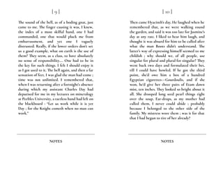 The sound of the bell, as of a boding gnat, just
came to me. The finger causing it was, I knew,
the index of a most skilful hand, one I had
commanded, one that would pluck me from
embarrassment, and yet one I vaguely
distrusted. Really, if the lower orders don’t set
us a good example, what on earth is the use of
them? They seem, as a class, to have absolutely
no sense of responsibility…. One had to be in
the key for such things. I felt I should enjoy it
as I got used to it. The bell again, and then a far
sensation of feet. I was glad the man had come ;
time was not unlimited. I remembered that,
when I was returning after a fortnight’s absence
during which my assistant Charles Day had
deputised for me in my lectures on mineralogy
at Peebles University, a tactless hand had left on
the blackboard : “Let us work while it is yet
Day ; for the Knight cometh when no man can
work.”
[ 9 ]
NOTES
Then came Hyacinth’s day. He laughed when he
remembered that, as we were walking round
the garden, and said it was too late for Jasmine’s
day at any rate. I liked to hear him laugh, and
thought it was absurd for him to be called after
what the man Boots didn’t understand. The
latter’s way of expressing himself seemed to me
childish ; why should we, of all people, use
singular for plural and plural for singular? They
went back two days and formulated their bet,
till I could have howled. If he got the third
point, she’d owe him a box of a hundred
Egyptian cigarettes---Gourdoulis, and if she
won, he’d give her three pairs of Etam dawn
mist, ten inches. They looked so bright about it
all. She drooped long seed pearl things right
over the soup. Ear-drops, as my mother had
called them, I never could abide ; probably
because I belonged to the other side of the
family. My mistress wore them ; was it for that
that I had begun to tire of her already?
[ 10 ]
NOTES
 