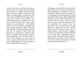 And she wore a mauve love-knot on her breast,
and the ends were unequal. He said he’d put
that right, but he couldn't find the silly old
jossers, as Jasmine might so easily have called
them. I was old enough to remember her ; she
wasn’t the one I’d killed. He had read out about
some most excellent potent brilliant eyes,
swift-darting as the stars, steadfast as the sun ;
grey, we said, of the azure-grey colour ; large
enough, not of glaring size ; the habitual
expression of them vigilance and penetrating
sense, rapidity resting on depth. When she
asked him why he had chosen those and whose
they were, he answered : Father Fred’s, and
because it was closing day in Potsdam. I had
had a dry shampoo that morning, a thing I
adored, especially on the old chest. Rather a
waste of time, though, as it turned out. Of
course I ought to have been more careful of
such a trifle. Suddenly I felt that I had put my
foot in it. Still I had three more left.
[ 99 ]
NOTES
I dimly guess why the old dead so wanted this. I
had worked for him, Henry had worked for
him. If I could get up, as, believe me, I cannot, I
would have a thing to say to her. She lolls over
at me gloating, her mouth blood-tinted on the
puma freckle of her beauty. Why should I think
of Henry at this particular juncture? I have it.
Scotland Yard, of course. And little ‘twill
matter to one. A sorry thing to be last noticed :
the buttonhole has escaped from the
buttonholer. He, the reckless old cock, slips
down past Woolworth’s and she continues
full-sail toward the Kursal, as flush---oh, you
wicked woman---as May. The girl is smiling at
me. That’s not so good. Here I shake off the bur
o’ the world, man’s congregation shun. O
beastly woman. You know not how ill’s all here,
about my heart ; but I know. Henry, I feel it, is
for the first and last time getting out of hand.
Good-bye, Henry. He drops awa. . . . .
[ 100 ]
NOTES
 