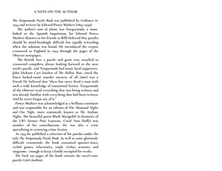 A NOTE ON THE AUTHOR
The Torquemada Puzzle Book was published by Gollancz in
1934 and written by Edward Powys Mathers (1892-1939).
The author's nom de plume was Torquemada, a name
linked to the Spanish Inquisition, for Edward Powys
Mathers (known to his friends as Bill) believed that puzzles
should be mind-bendingly difficult but equally rewarding
when the solution was found. He introduced the cryptic
crossword to England in 1924 through the pages of the
Observer newspaper.
The British love a puzzle and grow very attached to
crossword compilers, always looking forward to the next
week's puzzle, and Torquemada had many loyal supporters.
John Dickson Carr (author of The Hollow Man, voted the
finest locked-room' murder mystery of all time) was a
friend. He believed that "there has never lived a man with
such a wide knowledge of sensational fiction. Torquemada
of the Observer read everything that was being written and
was already familiar with everything that had been written.
And he never forgot any of it.’
Powys Mathers was acknowledged as a brilliant translator
and was responsible for an edition of The Thousand Nights
and One Night, more commonly known as The Arabian
Nights. The beautiful poem Black Marigolds' (a favourite of
the UK's former Poet Laureate, Carol Ann Duffy) was
another of his contributions. He was also a critic
specialising in reviewing crime fiction.
In 1934 he published a selection of his puzzles under the
title The Torquemada Puzzle Book. As well as some gloriously
difficult crosswords, the book contained spooner-istics,
verbal games, telacrostics, triple cricket acrostics and
anagrams - enough to keep a family occupied for weeks.
The final 100 pages of the book contain the novel-cum-
puzzle Cain’s Jawbone.
 