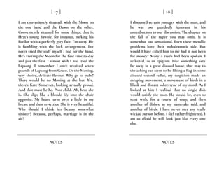 I am conveniently situated, with the Moon on
the one hand and the Dawn on the other.
Conveniently situated for some things, that is.
Here’s young Sawnie, for instance, parking his
Fordor with a perfectly grey face. I’m sorry. He
is fumbling with the lock arrangement. I’ve
never tried the stuff myself ; bad for the hand.
He’s visiting the Moon for the first time to-day
and just the first. I almost wish I had tried the
Lapsang. I remember I once received seven
pounds of Lapsang from Grace. Or the Moning,
very choice, delicate flavour. Why go to pubs?
There would be no Moning at the bar. Yes,
there’s Kate Somerset, looking actually proud.
And that must be he. Poor child. Ah, here she
is. She slips like a blonde lily into the chair
opposite. My heart turns over a little in my
breast and then re-settles. She is very beautiful.
Why should I think her beauty somewhat
sinister? Because, perhaps, marriage is in the
air?
[ 17 ]
NOTES
I discussed certain passages with the man, and
he was too guardedly ignorant in his
contributions to our discussion. The chapter on
the fall of the rupee you may omit. It is
somewhat too sensational. Even these metallic
problems have their melodramatic side. But
would I have called him to me had it not been
for money? Many a truth had been spoken, I
reflected, as an epigram. Like something very
far away in a great disused house, that may to
the aching ear seem to be lifting a flag in some
disused second cellar, my suspicion made an
escaping movement, a movement of birth in a
blank and distant subterrene of my mind. As I
looked at him I realised that no single dish
would satisfy the man. He would be, even to
start with, for a course of soup, and then
another of dishes, as my namesake said, and
another of birds. I have never met any really
wicked person before. I feel rather frightened. I
am so afraid he will look just like every one
else.
[ 18 ]
NOTES
 