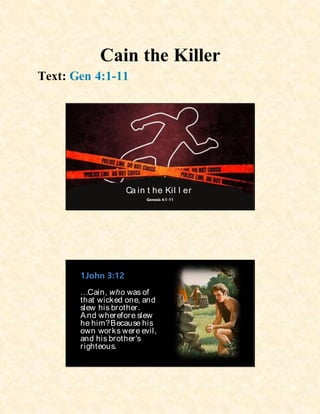 Cain the Killer
Text: Gen 4:1-11
Ca in t he Kil l er
Genesis 4:1-11
1John 3:12
…Cain, who was of
that wicked one, and
slew his brother.
And wherefore slew
he him?Because his
own works were evil,
and his brother's
righteous.
 