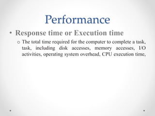 Performance
• Response time or Execution time
o The total time required for the computer to complete a task,
task, including disk accesses, memory accesses, I/O
activities, operating system overhead, CPU execution time,
 