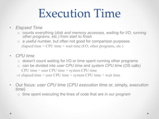• Elapsed Time
o counts everything (disk and memory accesses, waiting for I/O, running
other programs, etc.) from start to finish
o a useful number, but often not good for comparison purposes
elapsed time = CPU time + wait time (I/O, other programs, etc.)
• CPU time
o doesn't count waiting for I/O or time spent running other programs
o can be divided into user CPU time and system CPU time (OS calls)
CPU time = user CPU time + system CPU time
 elapsed time = user CPU time + system CPU time + wait time
• Our focus: user CPU time (CPU execution time or, simply, execution
time)
o time spent executing the lines of code that are in our program
Execution Time
 