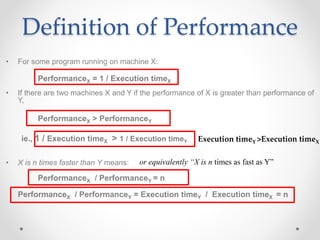 • For some program running on machine X:
PerformanceX = 1 / Execution timeX
• If there are two machines X and Y if the performance of X is greater than performance of
Y,
PerformanceX > PerformanceY
ie., 1 / Execution timeX > 1 / Execution timeY
• X is n times faster than Y means:
PerformanceX / PerformanceY = n
PerformanceX / PerformanceY = Execution timeY / Execution timeX = n
Definition of Performance
or equivalently “X is n times as fast as Y”
Execution timeY >Execution timeX
 