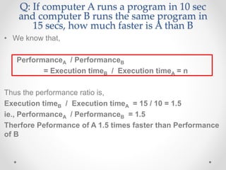 Q: If computer A runs a program in 10 sec
and computer B runs the same program in
15 secs, how much faster is A than B
• We know that,
PerformanceA / PerformanceB
= Execution timeB / Execution timeA = n
Thus the performance ratio is,
Execution timeB / Execution timeA = 15 / 10 = 1.5
ie., PerformanceA / PerformanceB = 1.5
Therfore Peformance of A 1.5 times faster than Performance
of B
 