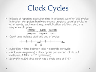 Clock Cycles
• Instead of reporting execution time in seconds, we often use cycles.
In modern computers hardware events progress cycle by cycle: in
other words, each event, e.g., multiplication, addition, etc., is a
sequence of cycles
• Clock ticks indicate start and end of cycles:
• cycle time = time between ticks = seconds per cycle
• clock rate (frequency) = clock cycles per second (1 Hz. = 1
cycle/sec, 1 MHz. = 106 cycles/sec)
• Example: A 200 Mhz. clock has a cycle time of ????
time
seconds
program

cycles
program

seconds
cycle
cycle
tick
tick
 