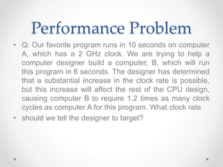 Performance Problem
• Q: Our favorite program runs in 10 seconds on computer
A, which has a 2 GHz clock. We are trying to help a
computer designer build a computer, B, which will run
this program in 6 seconds. The designer has determined
that a substantial increase in the clock rate is possible,
but this increase will affect the rest of the CPU design,
causing computer B to require 1.2 times as many clock
cycles as computer A for this program. What clock rate
• should we tell the designer to target?
 
