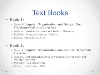 Text Books
• Book 1:
o Name: Computer Organization and Design: The
Hardware/Software Interface
o Authors: David A. Patterson and John L. Hennessy
o Publisher: Morgan Kaufmann / Elsevier
o Edition: Fifth Edition, 2014
• Book 2:
o Name: Computer Organization and Embedded Systems
Interface
o Authors: Carl Hamacher, Zvonko Vranesic, Safwat Zaky and
Naraig Manjikian
o Publisher: Tata McGraw Hill
o Edition: Sixth Edition, 2012
 
