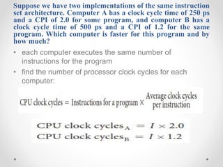 Suppose we have two implementations of the same instruction
set architecture. Computer A has a clock cycle time of 250 ps
and a CPI of 2.0 for some program, and computer B has a
clock cycle time of 500 ps and a CPI of 1.2 for the same
program. Which computer is faster for this program and by
how much?
• each computer executes the same number of
instructions for the program
• find the number of processor clock cycles for each
computer:
 