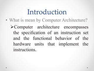 Introduction
• What is mean by Computer Architecture?
Computer architecture encompasses
the speciﬁcation of an instruction set
and the functional behavior of the
hardware units that implement the
instructions.
 
