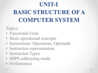 UNIT-I
BASIC STRUCTURE OF A
COMPUTER SYSTEM
Topics:
• Functional Units
• Basic operational concepts
• Instructions: Operations, Operands
• Instruction representation
• Instruction Types
• MIPS addressing mode
• Performance
 