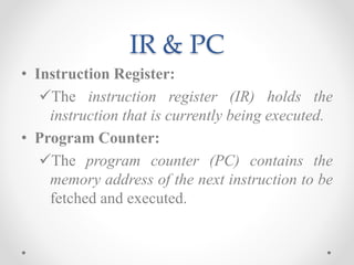 IR & PC
• Instruction Register:
The instruction register (IR) holds the
instruction that is currently being executed.
• Program Counter:
The program counter (PC) contains the
memory address of the next instruction to be
fetched and executed.
 