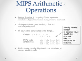 MIPS Arithmetic -
Operations
• Design Principle 1: simplicity favors regularity.
Translation: Regular instructions make for simple hardware!
• Simpler hardware reduces design time and
manufacturing cost.
• Of course this complicates some things...
C code: A = B + C + D;
E = F - A;
MIPS code add $t0, $s1, $s2
(arithmetic): add $s0, $t0, $s3
sub $s4, $s5, $s0
• Performance penalty: high-level code translates to
denser machine code.
Allowing variable
number
of operands would
simplify the
assembly
code but
complicate the
hardware.
 