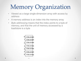 Memory Organization
• Viewed as a large single-dimension array with access by
address
• A memory address is an index into the memory array
• Byte addressing means that the index points to a byte of
memory, and that the unit of memory accessed by a
load/store is a byte
0
1
2
3
4
5
6
...
8 bits of data
8 bits of data
8 bits of data
8 bits of data
8 bits of data
8 bits of data
8 bits of data
 