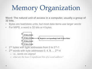 Memory Organization
Word: The natural unit of access in a computer, usually a group of
32 bits.
• Bytes are load/store units, but most data items use larger words
• For MIPS, a word is 32 bits or 4 bytes.
• 232 bytes with byte addresses from 0 to 232-1
• 230 words with byte addresses 0, 4, 8, ... 232-4
o i.e., words are aligned
o what are the least 2 significant bits of a word address?
0
4
8
12
...
32 bits of data
32 bits of data
32 bits of data
32 bits of data
Registers correspondingly hold 32 bits of data
 
