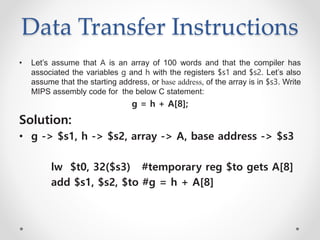 Data Transfer Instructions
• Let’s assume that A is an array of 100 words and that the compiler has
associated the variables g and h with the registers $s1 and $s2. Let’s also
assume that the starting address, or base address, of the array is in $s3. Write
MIPS assembly code for the below C statement:
g = h + A[8];
Solution:
• g -> $s1, h -> $s2, array -> A, base address -> $s3
lw $t0, 32($s3) #temporary reg $to gets A[8]
add $s1, $s2, $to #g = h + A[8]
 