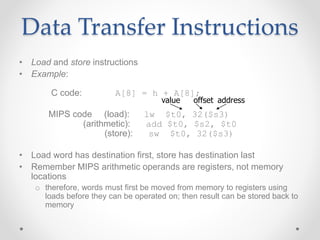 Data Transfer Instructions
• Load and store instructions
• Example:
C code: A[8] = h + A[8];
MIPS code (load): lw $t0, 32($s3)
(arithmetic): add $t0, $s2, $t0
(store): sw $t0, 32($s3)
• Load word has destination first, store has destination last
• Remember MIPS arithmetic operands are registers, not memory
locations
o therefore, words must first be moved from memory to registers using
loads before they can be operated on; then result can be stored back to
memory
offset address
value
 