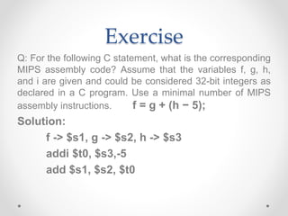 Exercise
Q: For the following C statement, what is the corresponding
MIPS assembly code? Assume that the variables f, g, h,
and i are given and could be considered 32-bit integers as
declared in a C program. Use a minimal number of MIPS
assembly instructions. f = g + (h − 5);
Solution:
f -> $s1, g -> $s2, h -> $s3
addi $t0, $s3,-5
add $s1, $s2, $t0
 