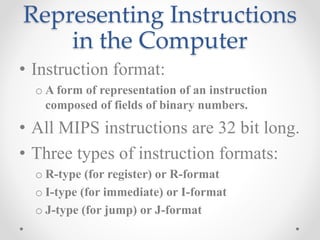 Representing Instructions
in the Computer
• Instruction format:
o A form of representation of an instruction
composed of fields of binary numbers.
• All MIPS instructions are 32 bit long.
• Three types of instruction formats:
o R-type (for register) or R-format
o I-type (for immediate) or I-format
o J-type (for jump) or J-format
 