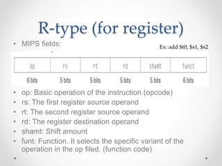 R-type (for register)
• MIPS fields:
• op: Basic operation of the instruction (opcode)
• rs: The first register source operand
• rt: The second register source operand
• rd: The register destination operand
• shamt: Shift amount
• funt: Function. It selects the specific variant of the
operation in the op filed. (function code)
Ex: add $t0, $s1, $s2
 