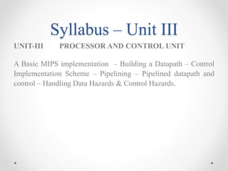 Syllabus – Unit III
UNIT-III PROCESSOR AND CONTROL UNIT
A Basic MIPS implementation – Building a Datapath – Control
Implementation Scheme – Pipelining – Pipelined datapath and
control – Handling Data Hazards & Control Hazards.
 