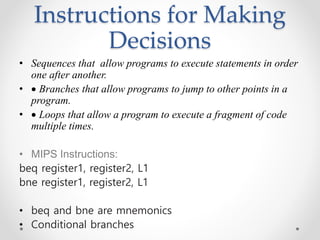 Instructions for Making
Decisions
• Sequences that allow programs to execute statements in order
one after another.
•  Branches that allow programs to jump to other points in a
program.
•  Loops that allow a program to execute a fragment of code
multiple times.
• MIPS Instructions:
beq register1, register2, L1
bne register1, register2, L1
• beq and bne are mnemonics
• Conditional branches
 