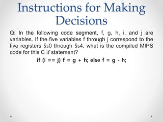 Instructions for Making
Decisions
Q: In the following code segment, f, g, h, i, and j are
variables. If the five variables f through j correspond to the
five registers $s0 through $s4, what is the compiled MIPS
code for this C if statement?
if (i == j) f = g + h; else f = g - h;
 